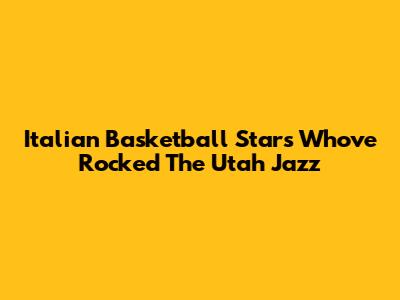 Italian Basketball Stars Who've Rocked The Utah Jazz