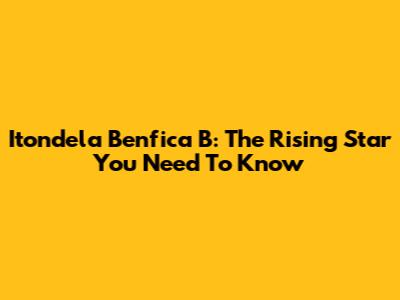 Itondela Benfica B: The Rising Star You Need To Know