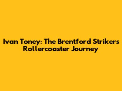 Ivan Toney: The Brentford Striker's Rollercoaster Journey