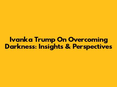Ivanka Trump On Overcoming Darkness: Insights & Perspectives