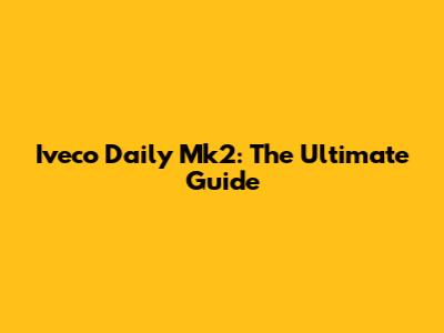 Iveco Daily Mk2: The Ultimate Guide