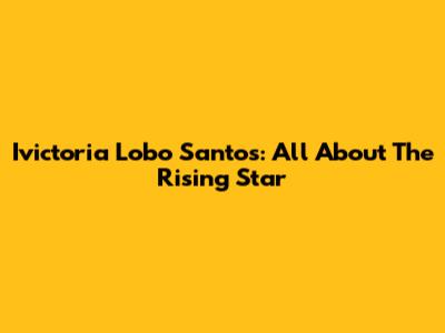 Ivictoria Lobo Santos: All About The Rising Star