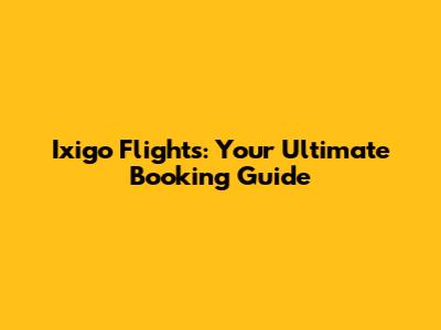 Ixigo Flights: Your Ultimate Booking Guide