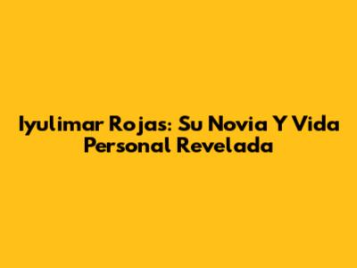 Iyulimar Rojas: Su Novia Y Vida Personal Revelada