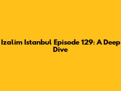 Izalim Istanbul Episode 129: A Deep Dive