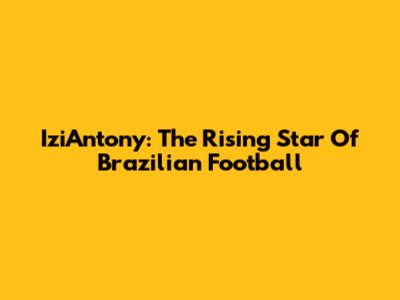 IziAntony: The Rising Star Of Brazilian Football