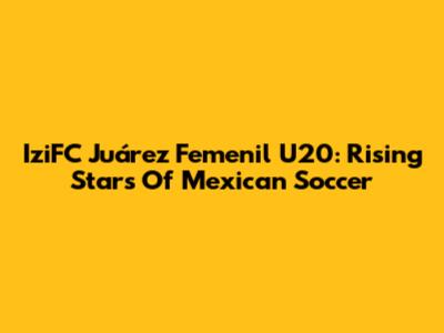 IziFC Juárez Femenil U20: Rising Stars Of Mexican Soccer