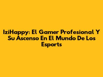IziHappy: El Gamer Profesional Y Su Ascenso En El Mundo De Los Esports