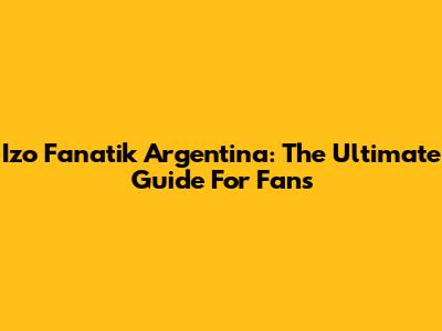 Izo Fanatik Argentina: The Ultimate Guide For Fans