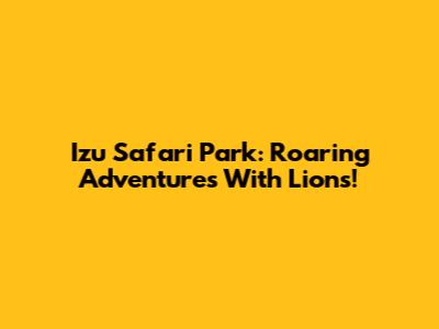 Izu Safari Park: Roaring Adventures With Lions!