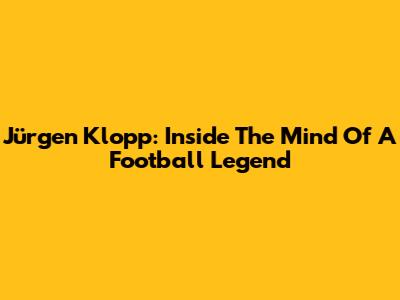 Jürgen Klopp: Inside The Mind Of A Football Legend