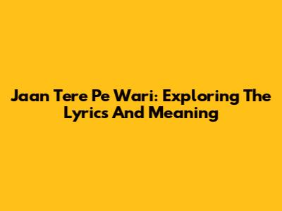 Jaan Tere Pe Wari: Exploring The Lyrics And Meaning