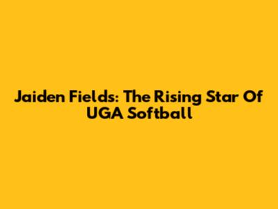 Jaiden Fields: The Rising Star Of UGA Softball