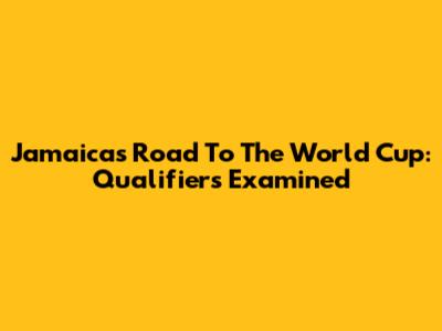 Jamaica's Road To The World Cup: Qualifiers Examined