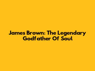 James Brown: The Legendary Godfather Of Soul