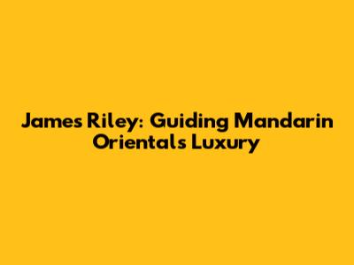 James Riley: Guiding Mandarin Oriental's Luxury