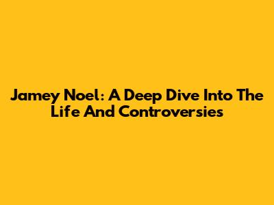 Jamey Noel: A Deep Dive Into The Life And Controversies