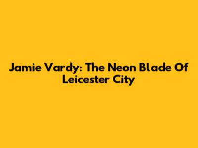 Jamie Vardy: The Neon Blade Of Leicester City