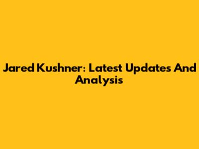 Jared Kushner: Latest Updates And Analysis