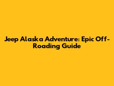Jeep Alaska Adventure: Epic Off-Roading Guide