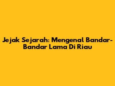 Jejak Sejarah: Mengenal Bandar-Bandar Lama Di Riau