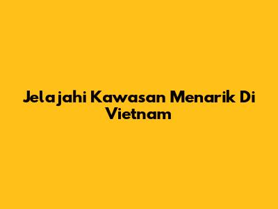 Jelajahi Kawasan Menarik Di Vietnam