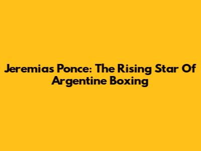 Jeremias Ponce: The Rising Star Of Argentine Boxing