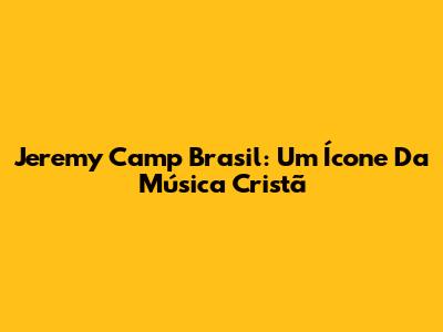 Jeremy Camp Brasil: Um Ícone Da Música Cristã
