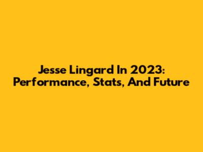 Jesse Lingard In 2023: Performance, Stats, And Future