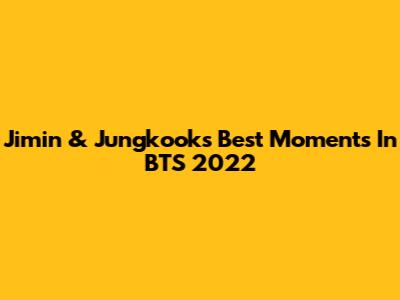 Jimin & Jungkook's Best Moments In BTS 2022