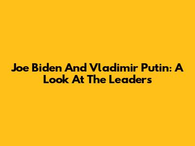 Joe Biden And Vladimir Putin: A Look At The Leaders
