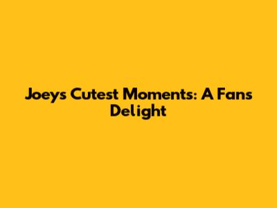 Joey's Cutest Moments: A Fan's Delight