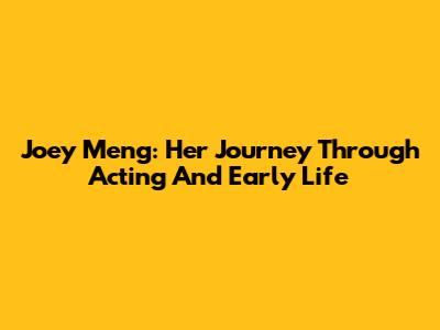 Joey Meng: Her Journey Through Acting And Early Life