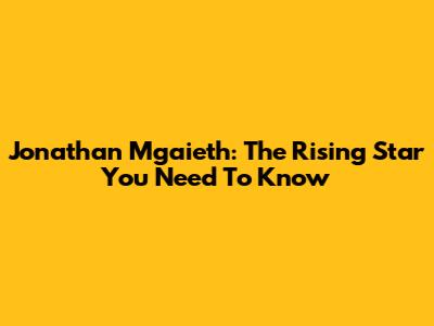 Jonathan Mgaieth: The Rising Star You Need To Know