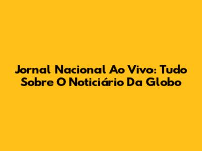 Jornal Nacional Ao Vivo: Tudo Sobre O Noticiário Da Globo