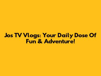 Jos TV Vlogs: Your Daily Dose Of Fun & Adventure!