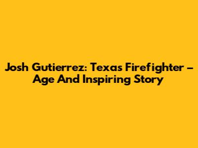 Josh Gutierrez: Texas Firefighter – Age And Inspiring Story