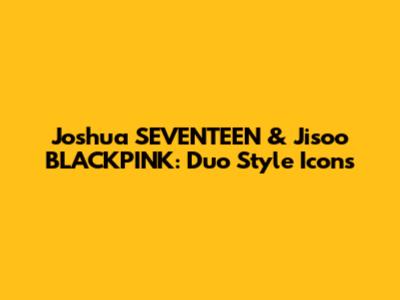 Joshua SEVENTEEN & Jisoo BLACKPINK: Duo Style Icons