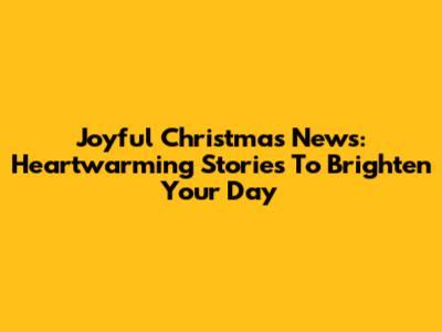 Joyful Christmas News: Heartwarming Stories To Brighten Your Day