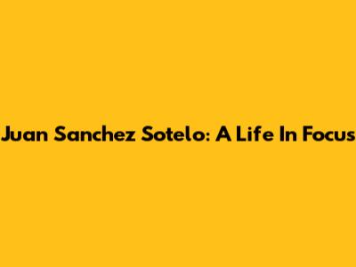 Juan Sanchez Sotelo: A Life In Focus