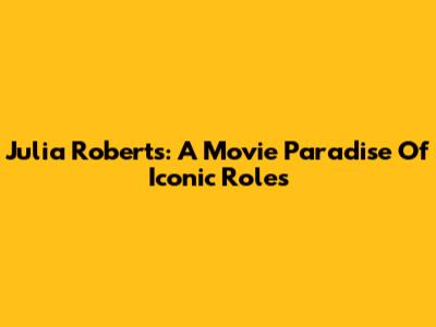 Julia Roberts: A Movie Paradise Of Iconic Roles