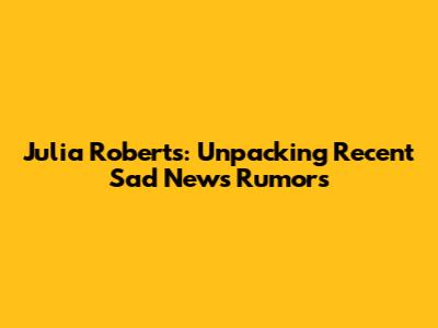 Julia Roberts: Unpacking Recent 'Sad News' Rumors