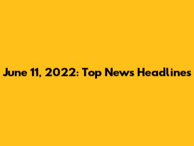 June 11, 2022: Top News Headlines