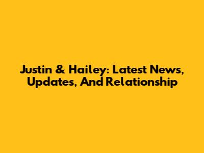 Justin & Hailey: Latest News, Updates, And Relationship