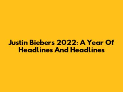 Justin Bieber's 2022: A Year Of Headlines And Headlines