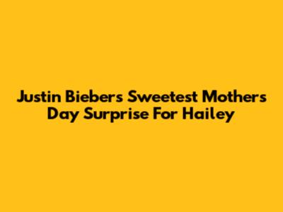Justin Bieber's Sweetest Mother's Day Surprise For Hailey
