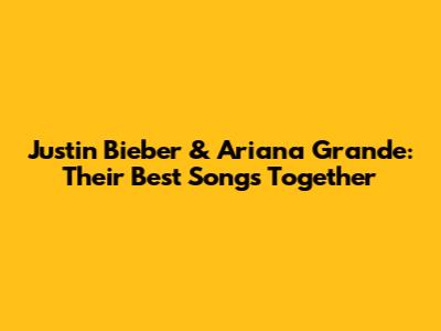 Justin Bieber & Ariana Grande: Their Best Songs Together
