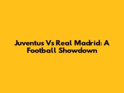 Juventus Vs Real Madrid: A Football Showdown