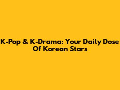 K-Pop & K-Drama: Your Daily Dose Of Korean Stars