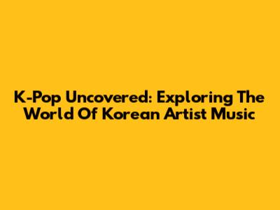 K-Pop Uncovered: Exploring The World Of Korean Artist Music